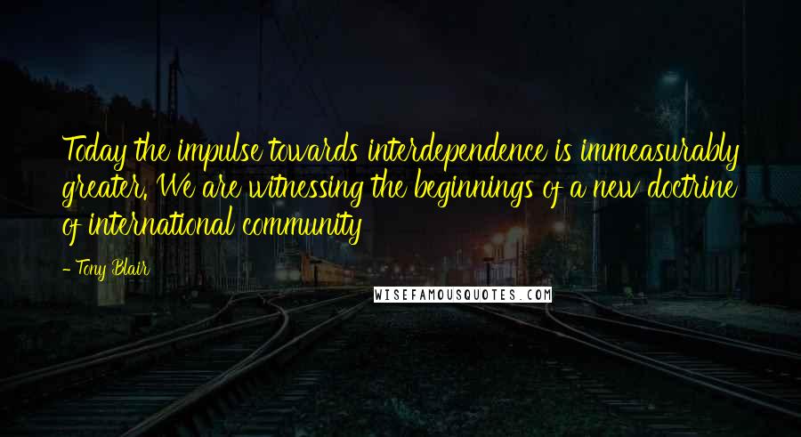 Tony Blair Quotes: Today the impulse towards interdependence is immeasurably greater. We are witnessing the beginnings of a new doctrine of international community