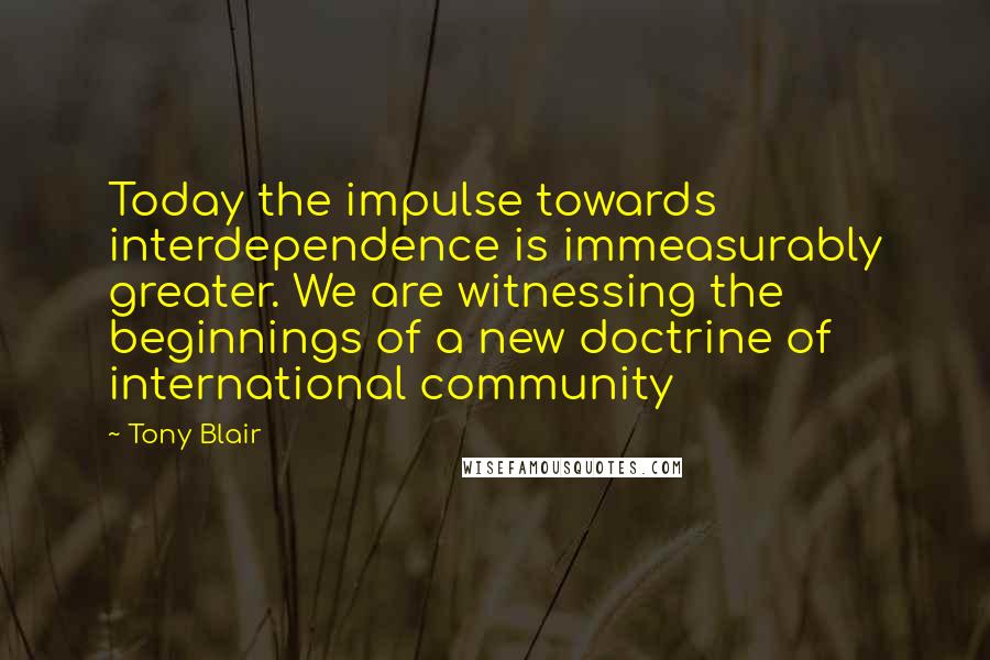 Tony Blair Quotes: Today the impulse towards interdependence is immeasurably greater. We are witnessing the beginnings of a new doctrine of international community