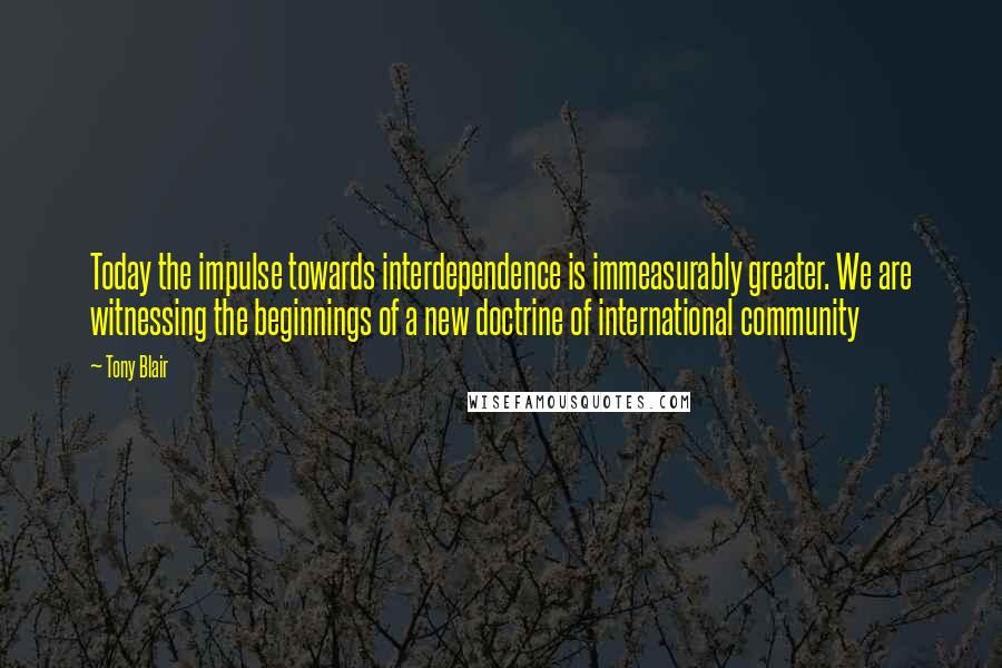 Tony Blair Quotes: Today the impulse towards interdependence is immeasurably greater. We are witnessing the beginnings of a new doctrine of international community