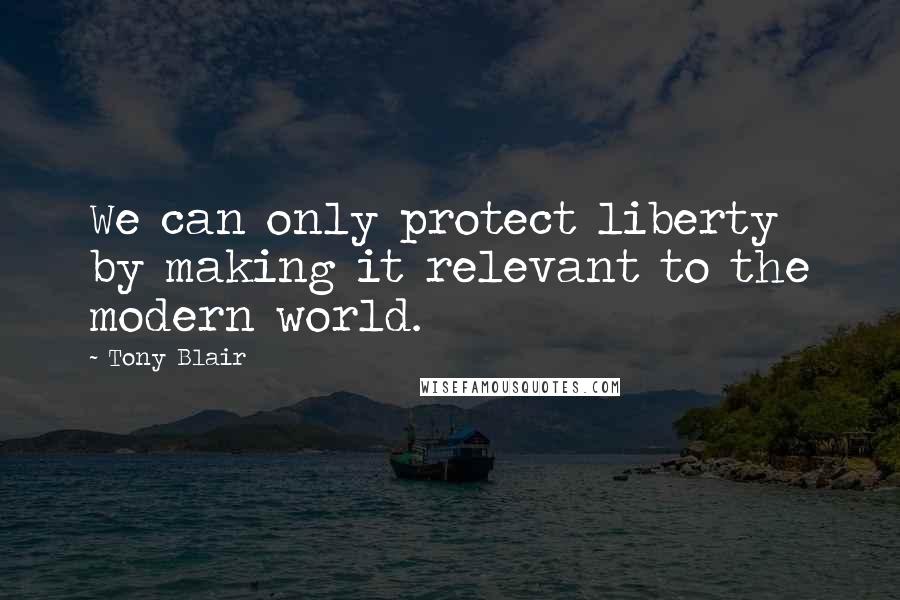 Tony Blair Quotes: We can only protect liberty by making it relevant to the modern world.