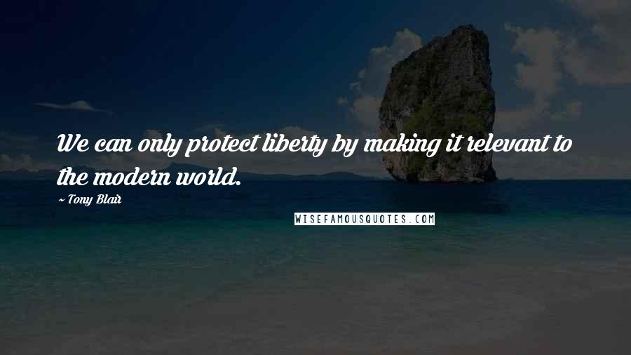 Tony Blair Quotes: We can only protect liberty by making it relevant to the modern world.