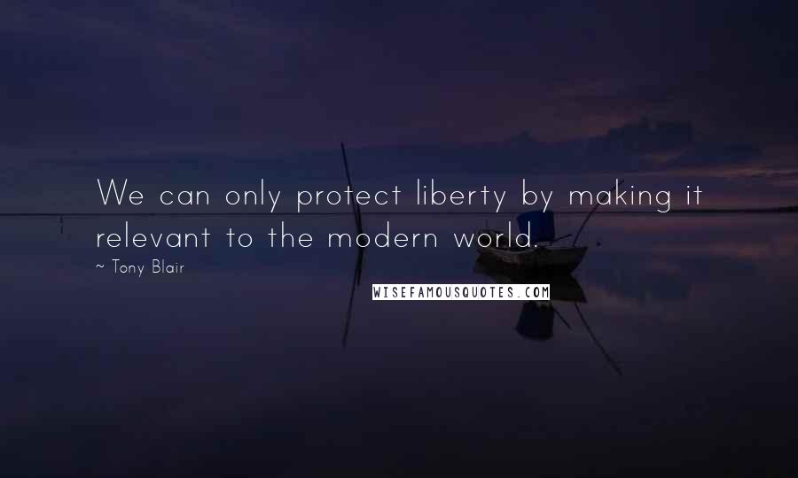 Tony Blair Quotes: We can only protect liberty by making it relevant to the modern world.