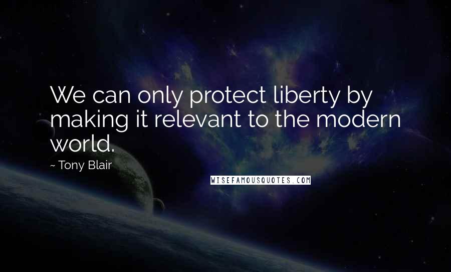 Tony Blair Quotes: We can only protect liberty by making it relevant to the modern world.