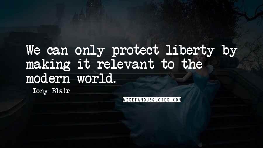 Tony Blair Quotes: We can only protect liberty by making it relevant to the modern world.