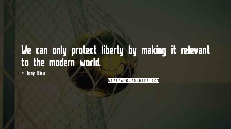 Tony Blair Quotes: We can only protect liberty by making it relevant to the modern world.