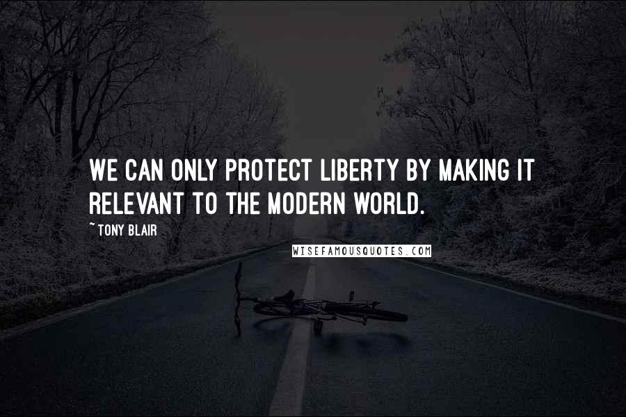 Tony Blair Quotes: We can only protect liberty by making it relevant to the modern world.