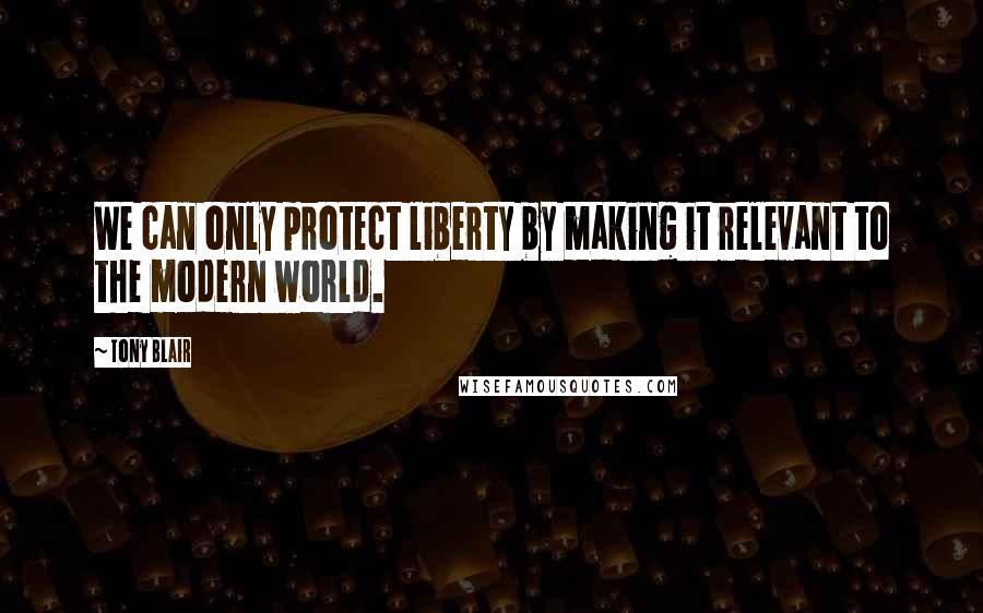 Tony Blair Quotes: We can only protect liberty by making it relevant to the modern world.