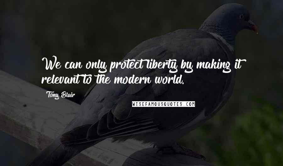 Tony Blair Quotes: We can only protect liberty by making it relevant to the modern world.