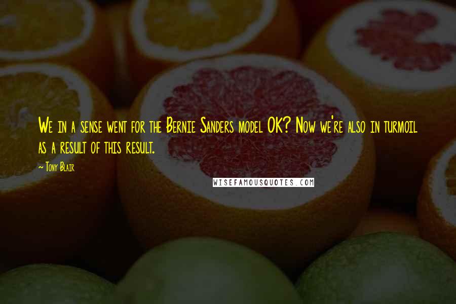 Tony Blair Quotes: We in a sense went for the Bernie Sanders model OK? Now we're also in turmoil as a result of this result.