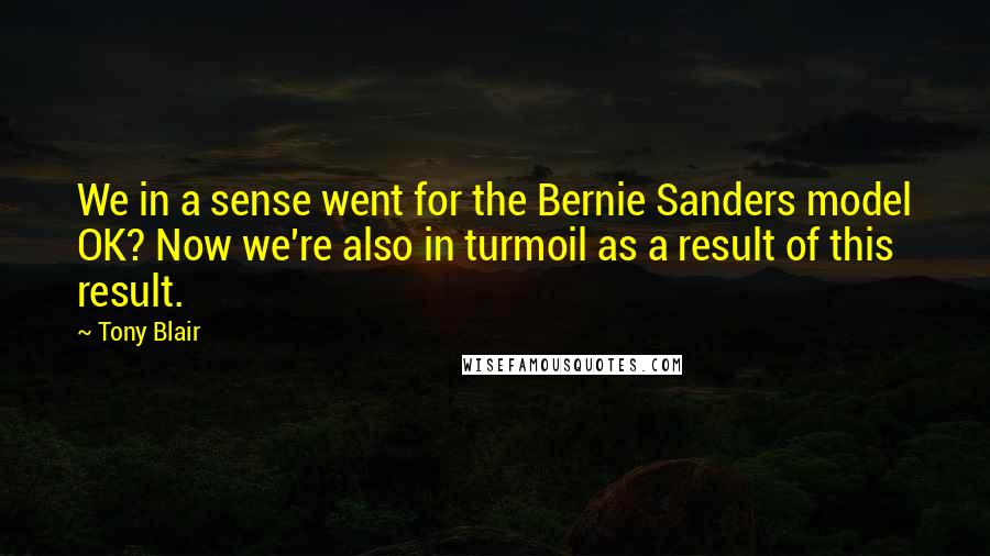 Tony Blair Quotes: We in a sense went for the Bernie Sanders model OK? Now we're also in turmoil as a result of this result.