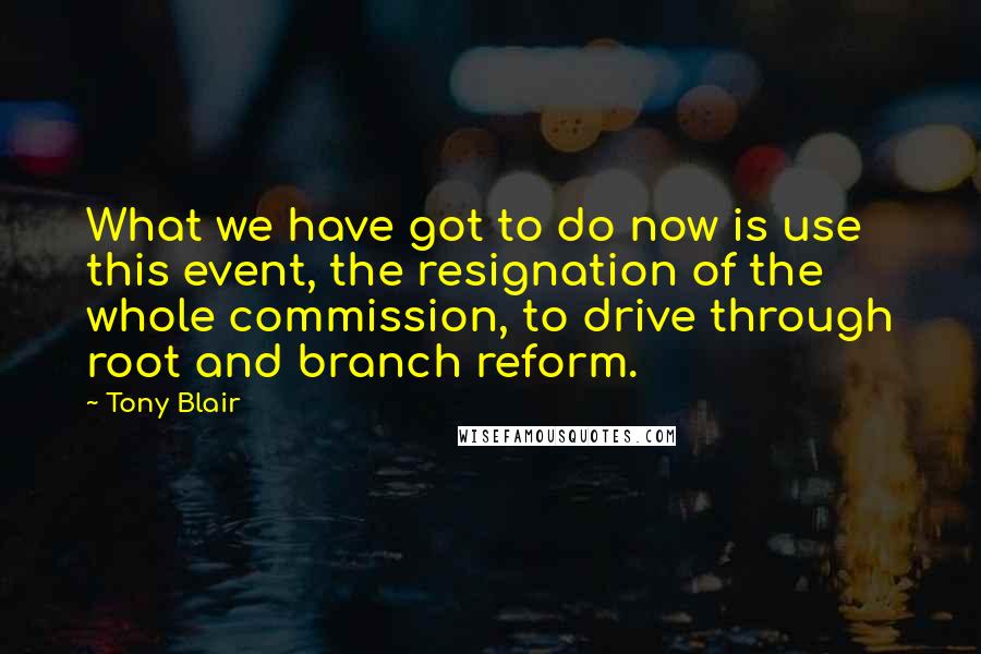 Tony Blair Quotes: What we have got to do now is use this event, the resignation of the whole commission, to drive through root and branch reform.