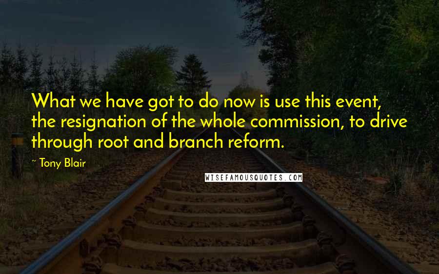 Tony Blair Quotes: What we have got to do now is use this event, the resignation of the whole commission, to drive through root and branch reform.