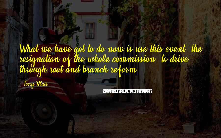 Tony Blair Quotes: What we have got to do now is use this event, the resignation of the whole commission, to drive through root and branch reform.