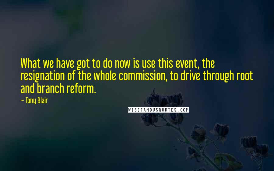 Tony Blair Quotes: What we have got to do now is use this event, the resignation of the whole commission, to drive through root and branch reform.