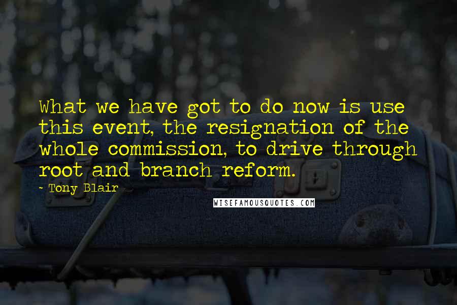 Tony Blair Quotes: What we have got to do now is use this event, the resignation of the whole commission, to drive through root and branch reform.