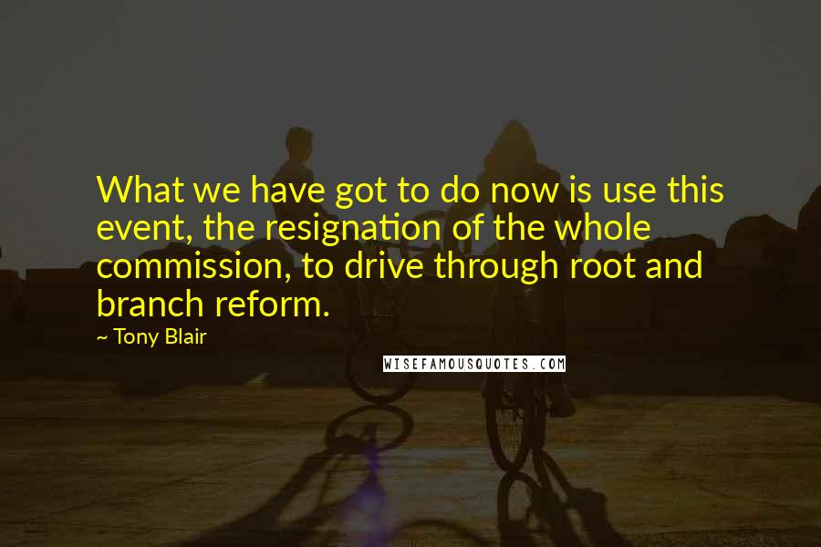 Tony Blair Quotes: What we have got to do now is use this event, the resignation of the whole commission, to drive through root and branch reform.