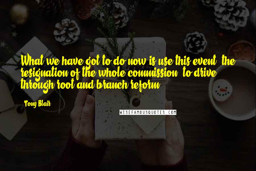 Tony Blair Quotes: What we have got to do now is use this event, the resignation of the whole commission, to drive through root and branch reform.