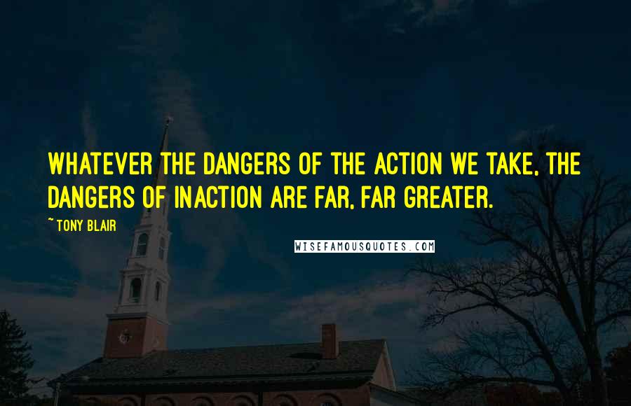 Tony Blair Quotes: Whatever the dangers of the action we take, the dangers of inaction are far, far greater.