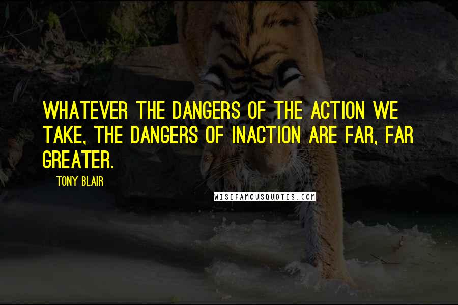 Tony Blair Quotes: Whatever the dangers of the action we take, the dangers of inaction are far, far greater.
