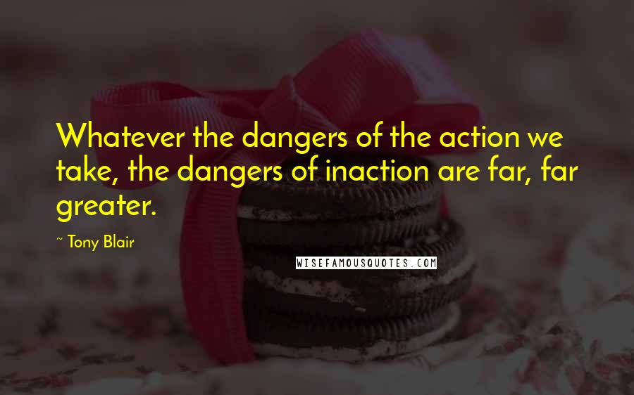 Tony Blair Quotes: Whatever the dangers of the action we take, the dangers of inaction are far, far greater.