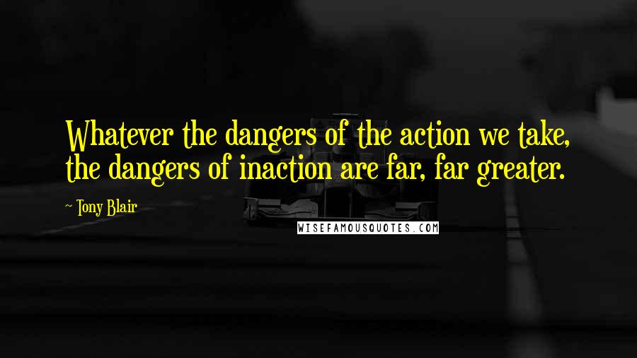 Tony Blair Quotes: Whatever the dangers of the action we take, the dangers of inaction are far, far greater.