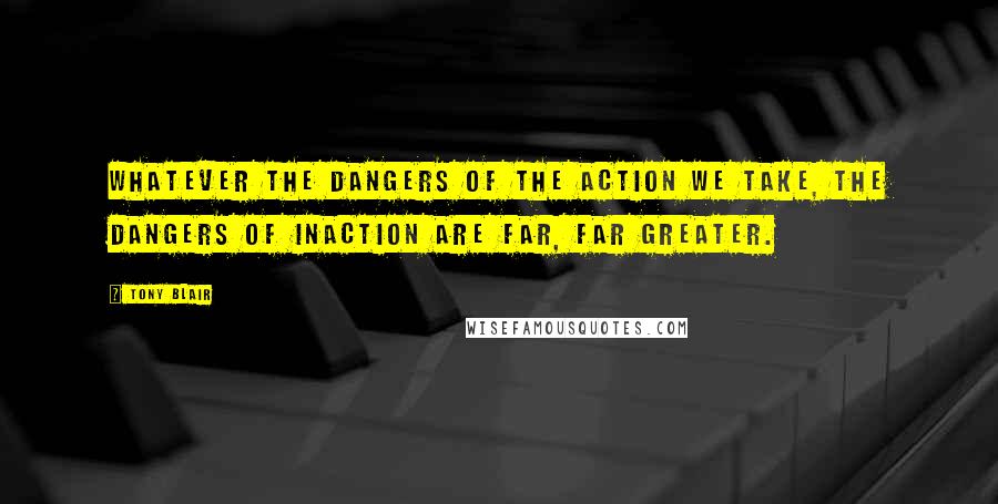 Tony Blair Quotes: Whatever the dangers of the action we take, the dangers of inaction are far, far greater.