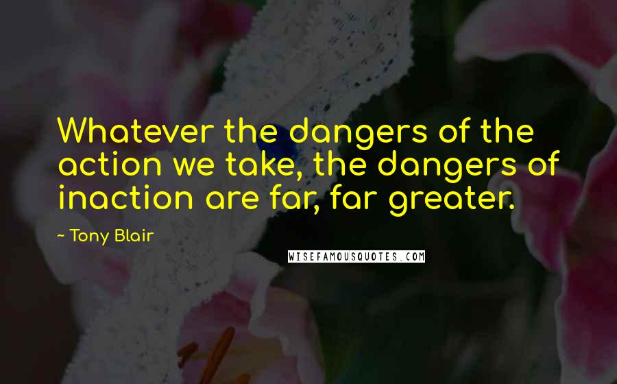 Tony Blair Quotes: Whatever the dangers of the action we take, the dangers of inaction are far, far greater.