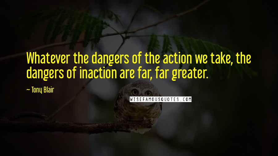 Tony Blair Quotes: Whatever the dangers of the action we take, the dangers of inaction are far, far greater.