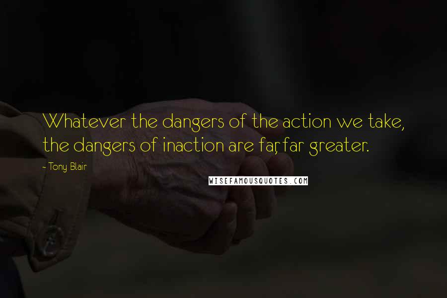 Tony Blair Quotes: Whatever the dangers of the action we take, the dangers of inaction are far, far greater.