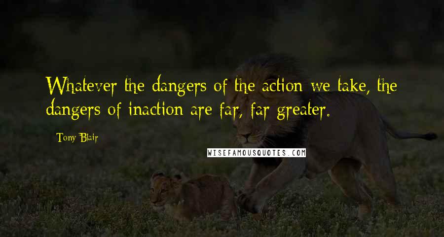Tony Blair Quotes: Whatever the dangers of the action we take, the dangers of inaction are far, far greater.