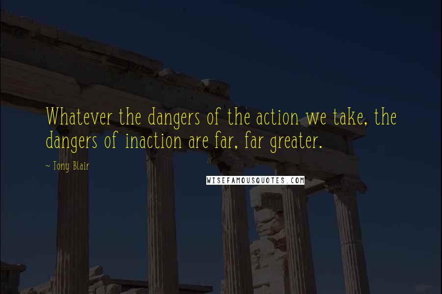 Tony Blair Quotes: Whatever the dangers of the action we take, the dangers of inaction are far, far greater.