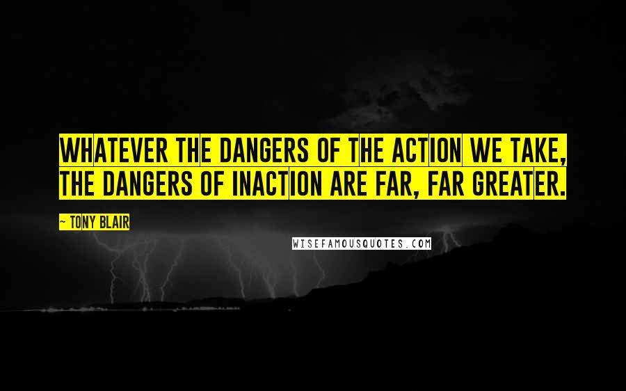 Tony Blair Quotes: Whatever the dangers of the action we take, the dangers of inaction are far, far greater.