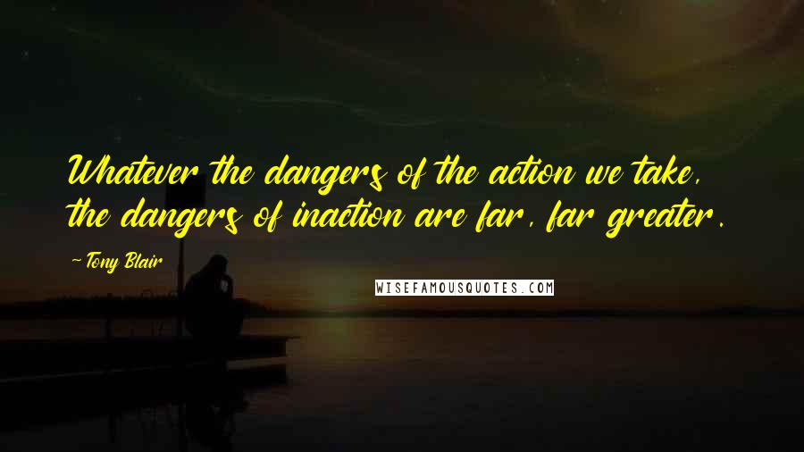 Tony Blair Quotes: Whatever the dangers of the action we take, the dangers of inaction are far, far greater.