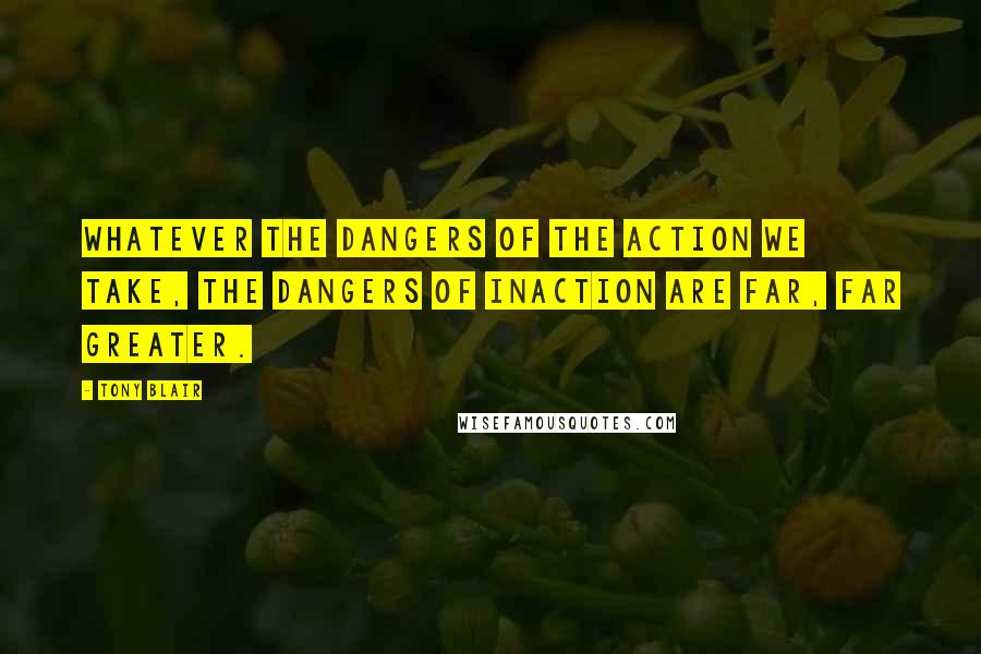 Tony Blair Quotes: Whatever the dangers of the action we take, the dangers of inaction are far, far greater.
