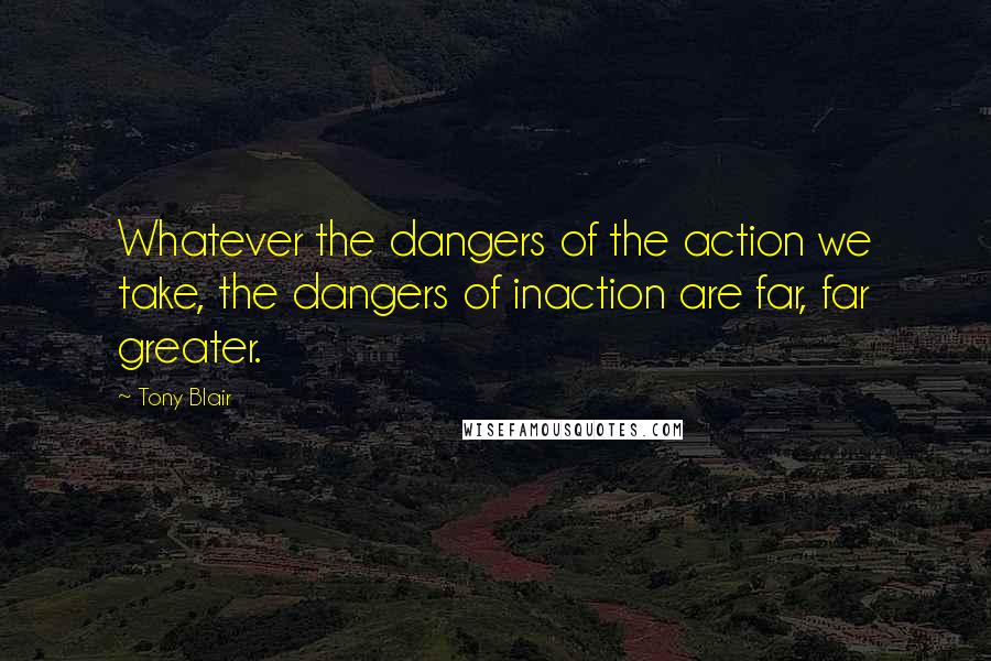 Tony Blair Quotes: Whatever the dangers of the action we take, the dangers of inaction are far, far greater.
