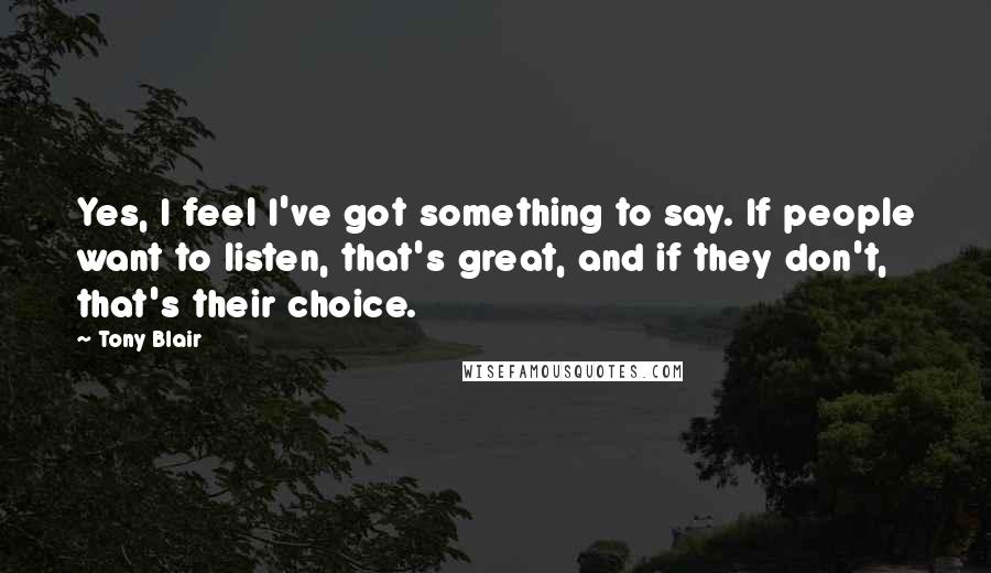 Tony Blair Quotes: Yes, I feel I've got something to say. If people want to listen, that's great, and if they don't, that's their choice.