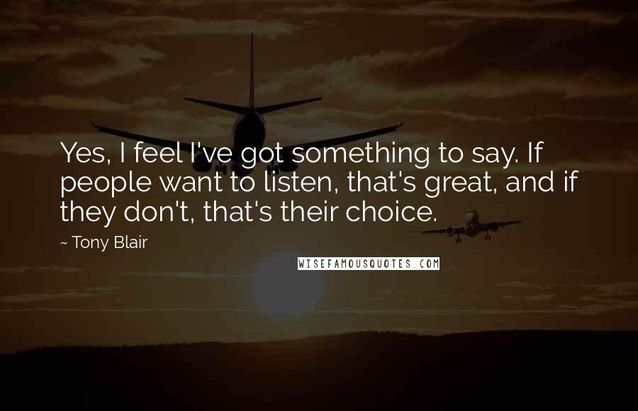 Tony Blair Quotes: Yes, I feel I've got something to say. If people want to listen, that's great, and if they don't, that's their choice.
