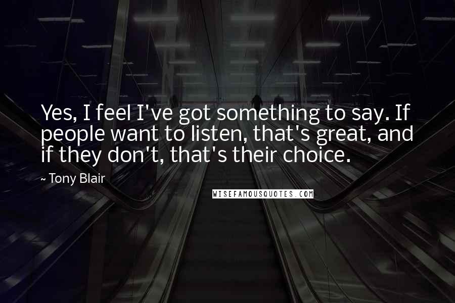 Tony Blair Quotes: Yes, I feel I've got something to say. If people want to listen, that's great, and if they don't, that's their choice.