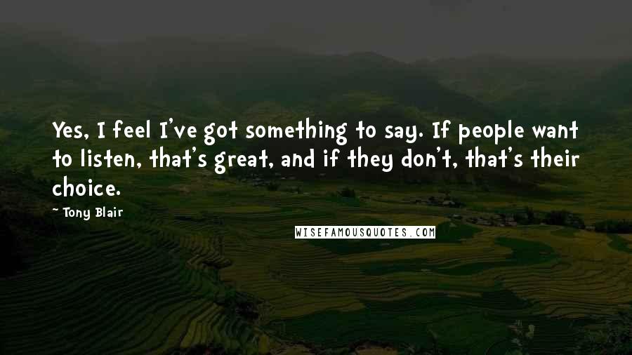 Tony Blair Quotes: Yes, I feel I've got something to say. If people want to listen, that's great, and if they don't, that's their choice.