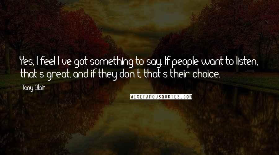 Tony Blair Quotes: Yes, I feel I've got something to say. If people want to listen, that's great, and if they don't, that's their choice.