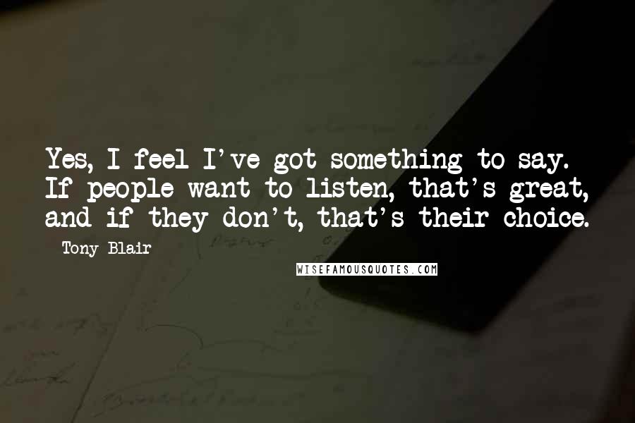 Tony Blair Quotes: Yes, I feel I've got something to say. If people want to listen, that's great, and if they don't, that's their choice.