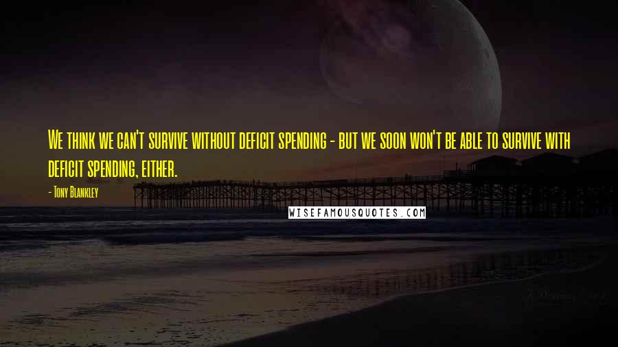 Tony Blankley Quotes: We think we can't survive without deficit spending - but we soon won't be able to survive with deficit spending, either.