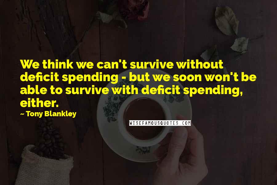 Tony Blankley Quotes: We think we can't survive without deficit spending - but we soon won't be able to survive with deficit spending, either.