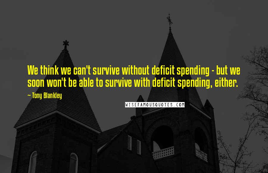Tony Blankley Quotes: We think we can't survive without deficit spending - but we soon won't be able to survive with deficit spending, either.