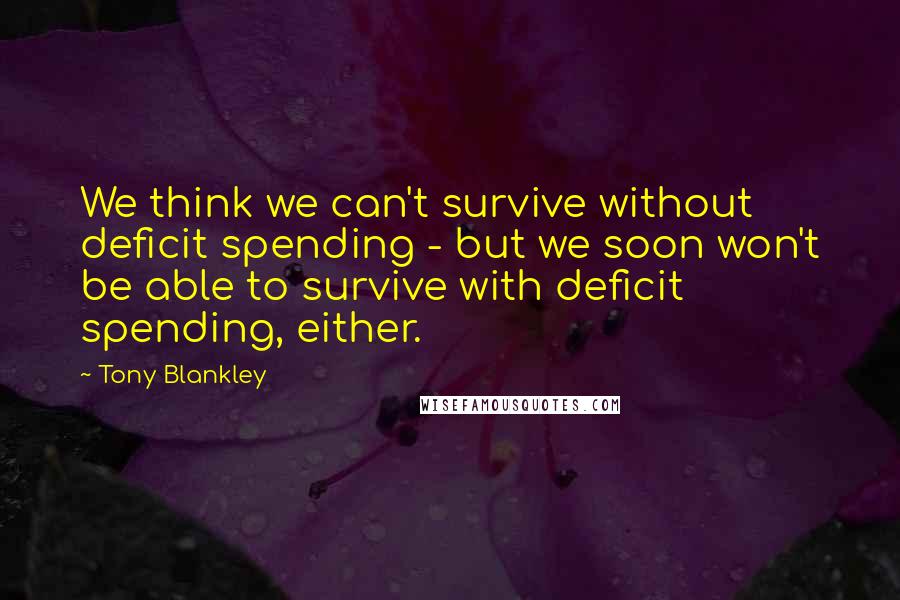 Tony Blankley Quotes: We think we can't survive without deficit spending - but we soon won't be able to survive with deficit spending, either.