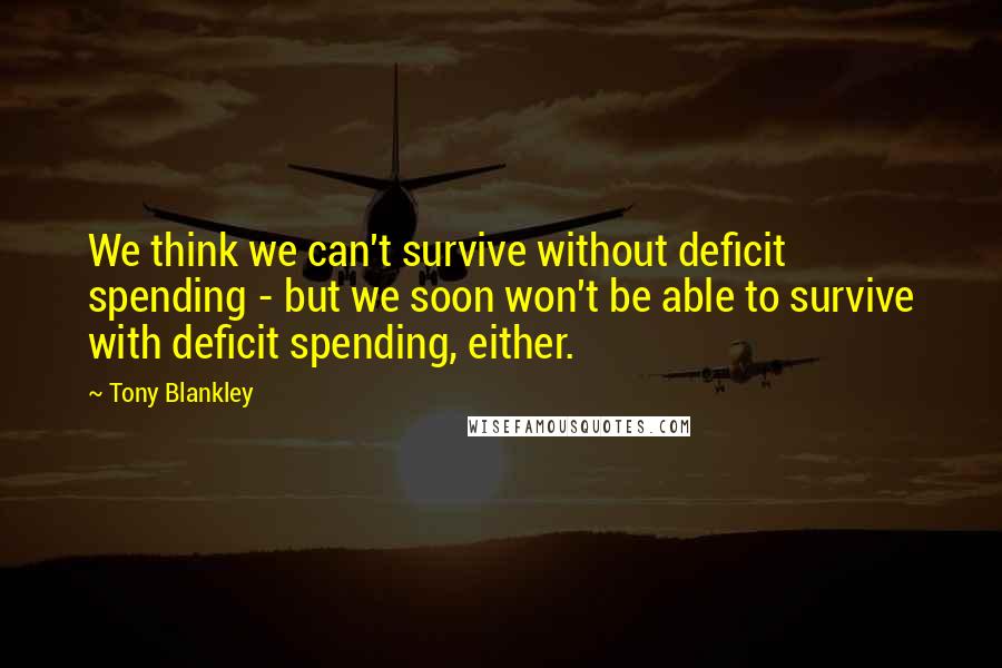 Tony Blankley Quotes: We think we can't survive without deficit spending - but we soon won't be able to survive with deficit spending, either.