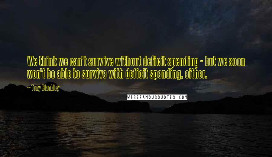 Tony Blankley Quotes: We think we can't survive without deficit spending - but we soon won't be able to survive with deficit spending, either.