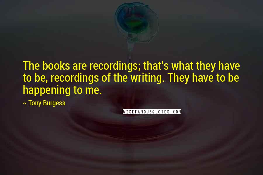 Tony Burgess Quotes: The books are recordings; that's what they have to be, recordings of the writing. They have to be happening to me.