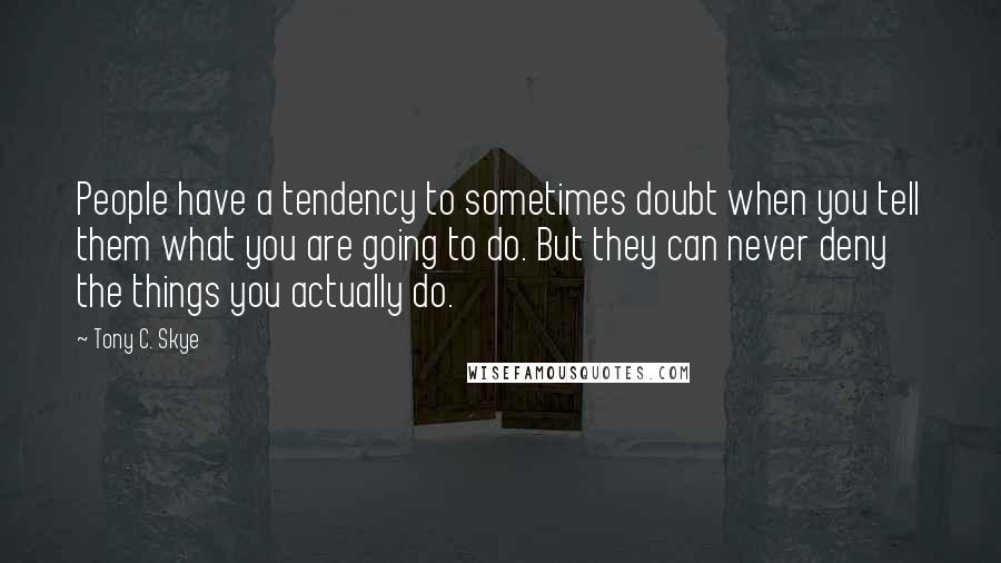 Tony C. Skye Quotes: People have a tendency to sometimes doubt when you tell them what you are going to do. But they can never deny the things you actually do.