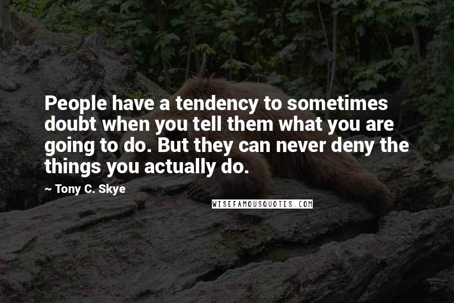 Tony C. Skye Quotes: People have a tendency to sometimes doubt when you tell them what you are going to do. But they can never deny the things you actually do.